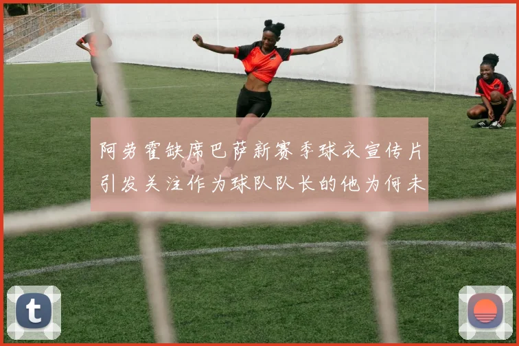 阿劳霍缺席巴萨新赛季球衣宣传片引发关注作为球队队长的他为何未现身