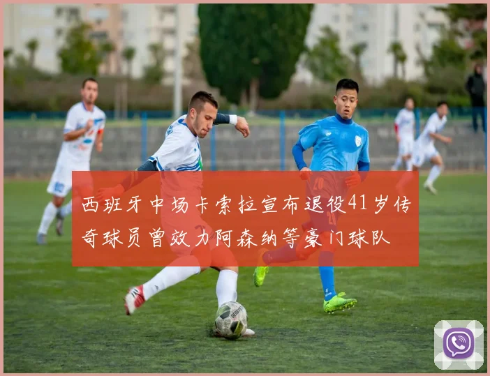 西班牙中场卡索拉宣布退役41岁传奇球员曾效力阿森纳等豪门球队