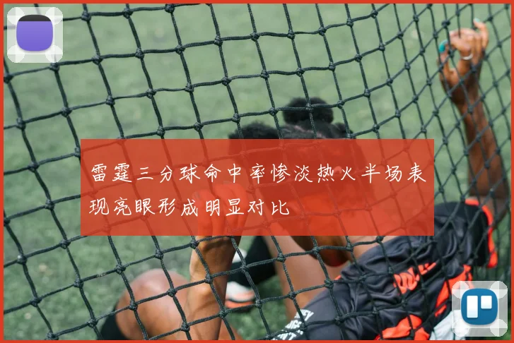 雷霆三分球命中率惨淡热火半场表现亮眼形成明显对比