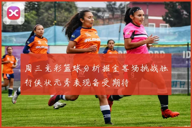 周三竞彩篮球分析掘金客场挑战独行侠状元秀表现备受期待