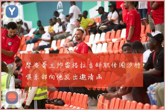 摩洛哥主帅雷格拉吉辞职传闻沙特俱乐部向他发出邀请函
