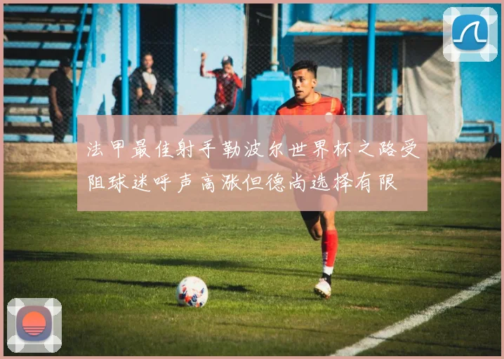 法甲最佳射手勒波尔世界杯之路受阻球迷呼声高涨但德尚选择有限