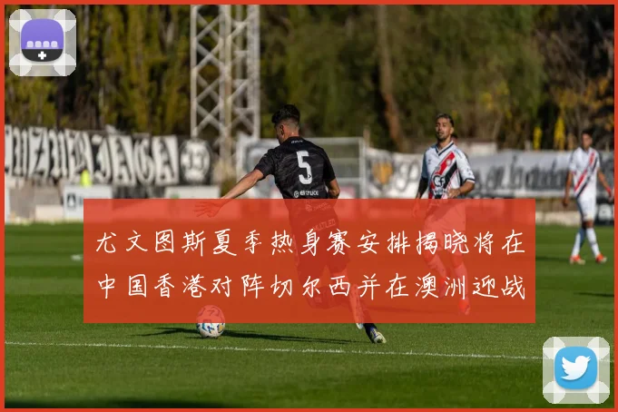 尤文图斯夏季热身赛安排揭晓将在中国香港对阵切尔西并在澳洲迎战国米