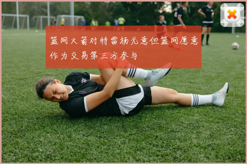 篮网火箭对特雷杨无意但篮网愿意作为交易第三方参与