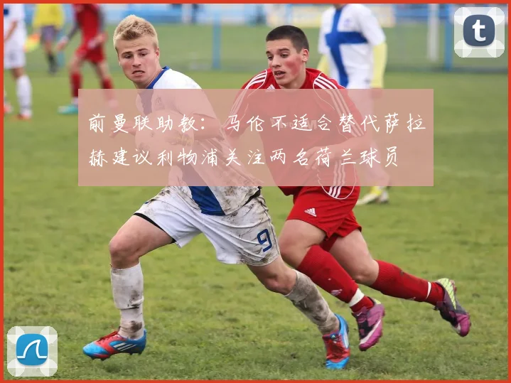 前曼联助教：马伦不适合替代萨拉赫建议利物浦关注两名荷兰球员