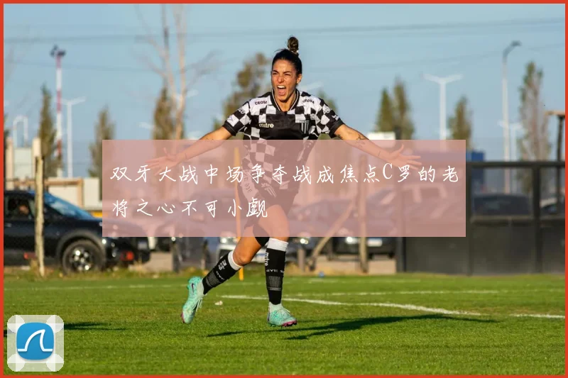 双牙大战中场争夺战成焦点C罗的老将之心不可小觑
