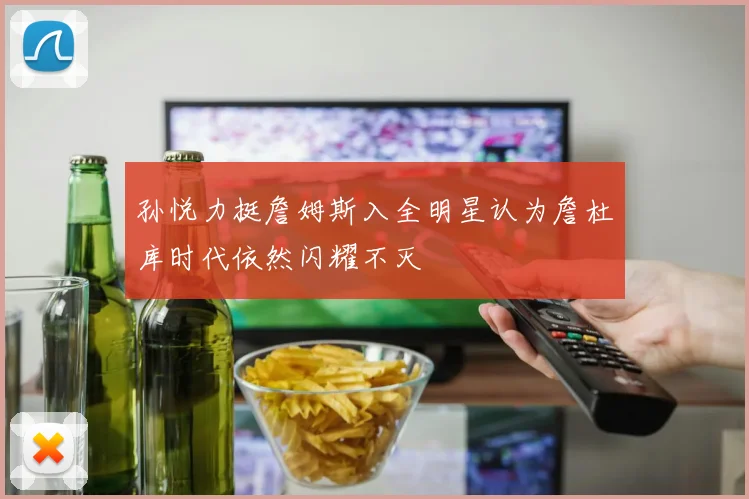 孙悦力挺詹姆斯入全明星认为詹杜库时代依然闪耀不灭