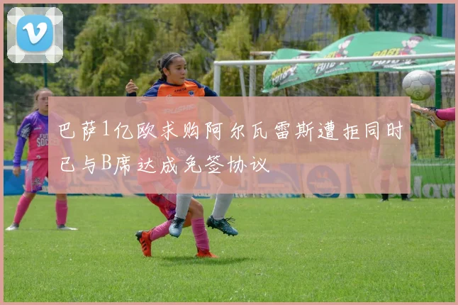 巴萨1亿欧求购阿尔瓦雷斯遭拒同时已与B席达成免签协议