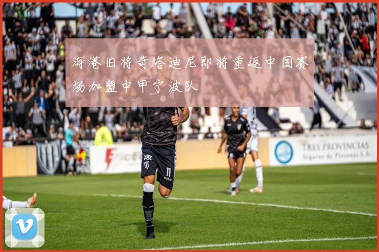 海港旧将奇塔迪尼即将重返中国赛场加盟中甲宁波队