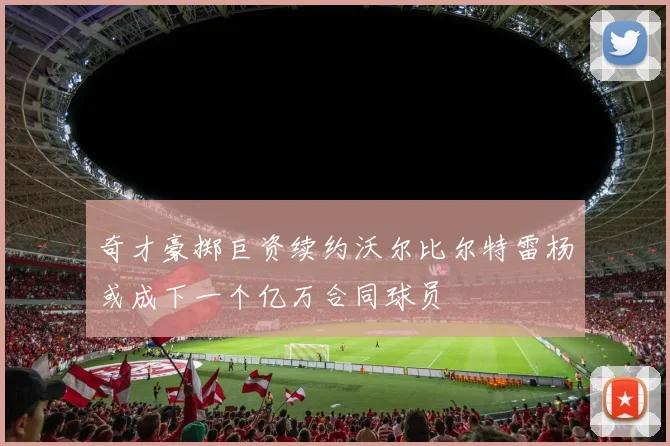 奇才豪掷巨资续约沃尔比尔特雷杨或成下一个亿万合同球员