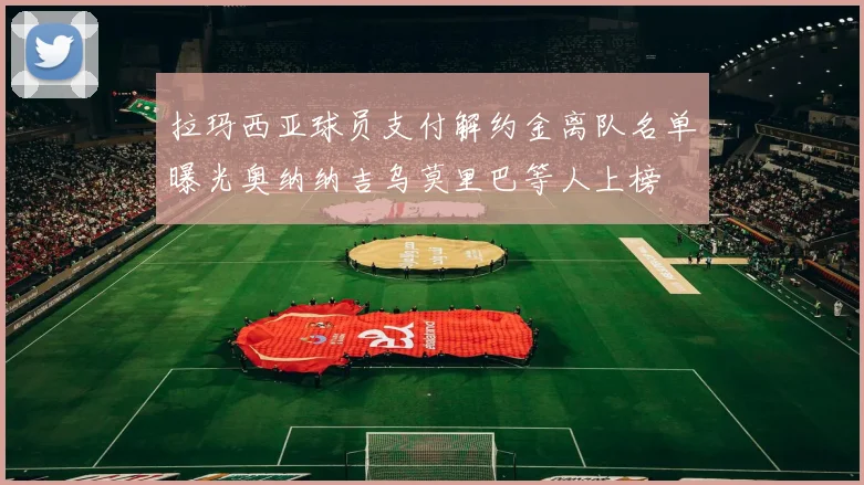 拉玛西亚球员支付解约金离队名单曝光奥纳纳吉乌莫里巴等人上榜