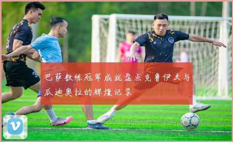 巴萨教练冠军成就盘点克鲁伊夫与瓜迪奥拉的辉煌记录