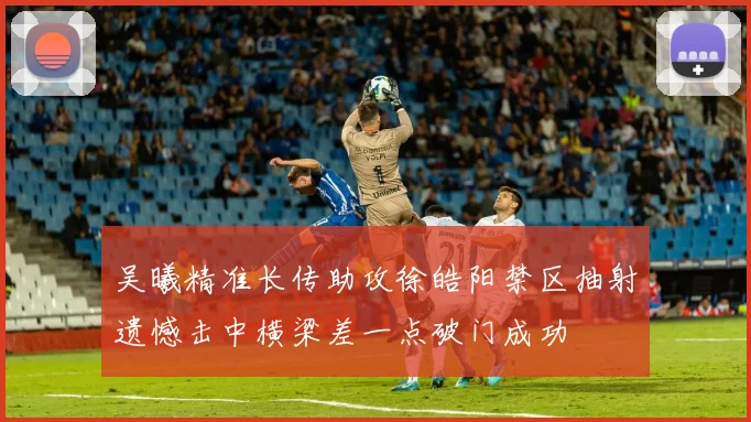 吴曦精准长传助攻徐皓阳禁区抽射遗憾击中横梁差一点破门成功