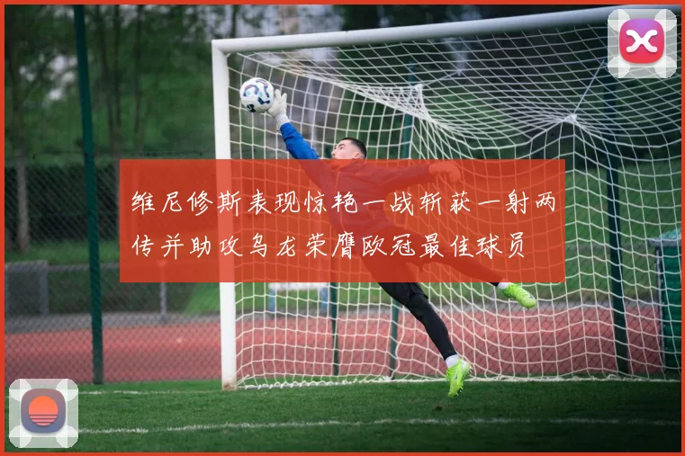 维尼修斯表现惊艳一战斩获一射两传并助攻乌龙荣膺欧冠最佳球员