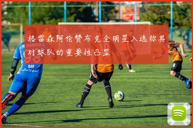 格雷森阿伦赞布克全明星入选称其对球队的重要性凸显