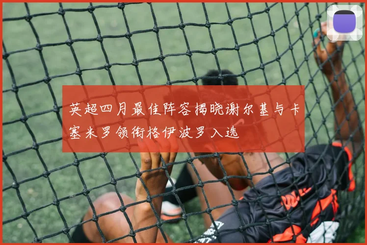 英超四月最佳阵容揭晓谢尔基与卡塞米罗领衔格伊波罗入选