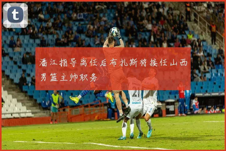 潘江指导离任后布扎斯将接任山西男篮主帅职务