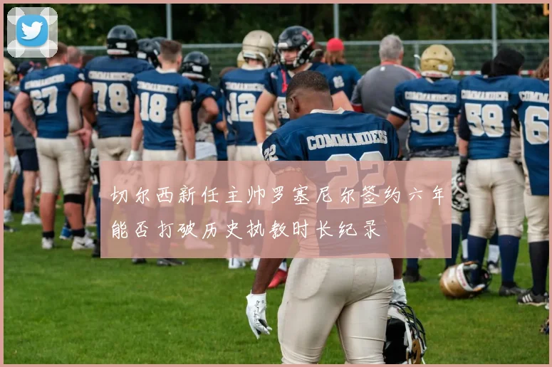 切尔西新任主帅罗塞尼尔签约六年能否打破历史执教时长纪录