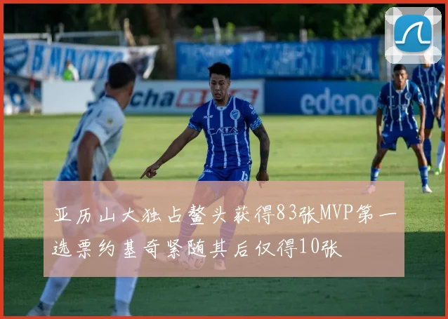 亚历山大独占鳌头获得83张MVP第一选票约基奇紧随其后仅得10张
