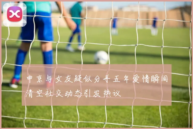 申京与女友疑似分手五年爱情瞬间清空社交动态引发热议