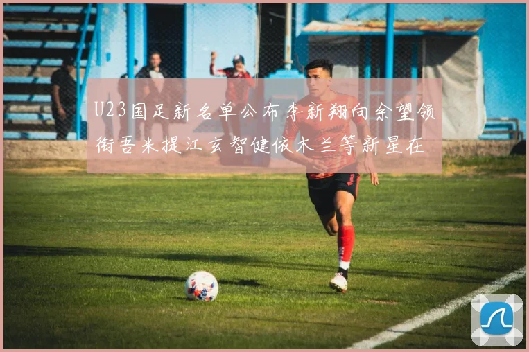 U23国足新名单公布李新翔向余望领衔吾米提江玄智健依木兰等新星在列